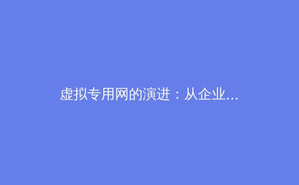 虚拟专用网的演进：从企业隧道到全球互联的革新之路 - 4