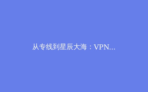 从专线到星辰大海：VPN技术的演进与未来安全边界重构 - 2